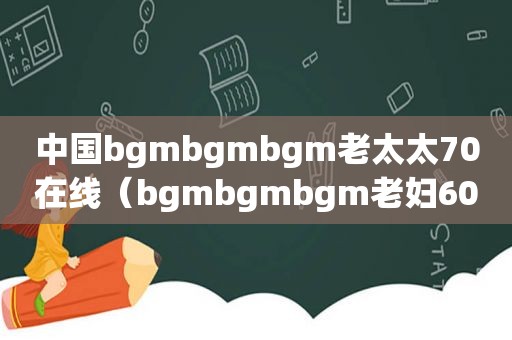 中国bgmbgmbgm老太太70在线（bgmbgmbgm老妇60岁）