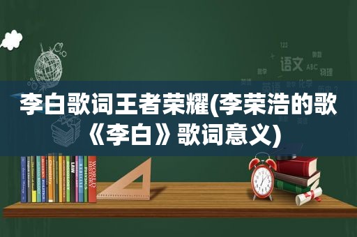 李白歌词王者荣耀(李荣浩的歌《李白》歌词意义)