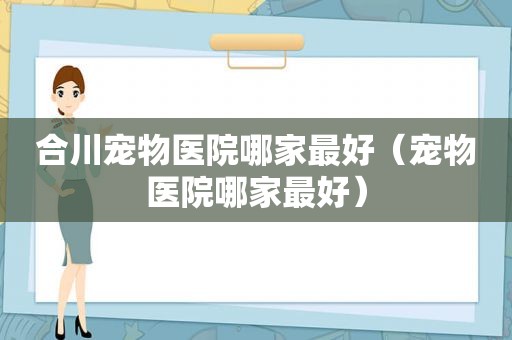 合川宠物医院哪家最好（宠物医院哪家最好）