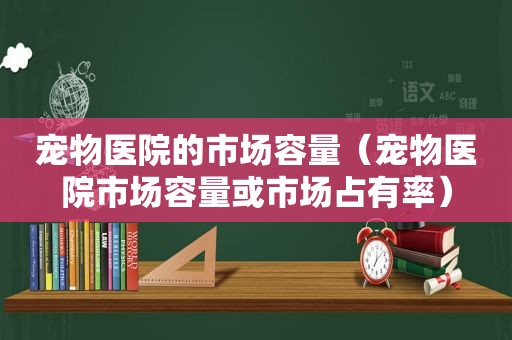 宠物医院的市场容量（宠物医院市场容量或市场占有率）