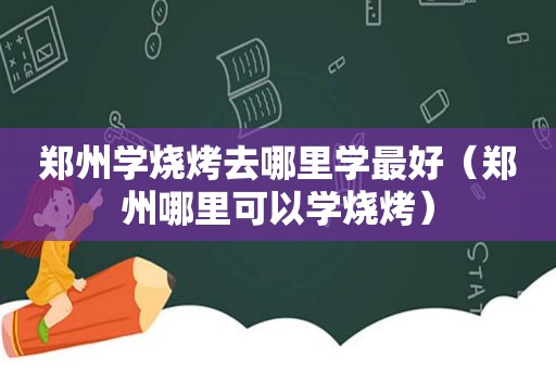 郑州学烧烤去哪里学最好（郑州哪里可以学烧烤）