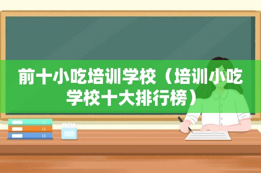 前十小吃培训学校（培训小吃学校十大排行榜）