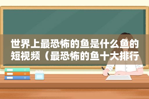 世界上最恐怖的鱼是什么鱼的短视频（最恐怖的鱼十大排行视频）