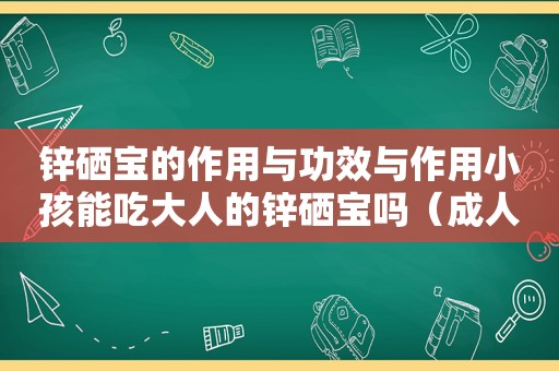 锌硒宝的作用与功效与作用小孩能吃大人的锌硒宝吗（成人锌硒宝片十大排行）