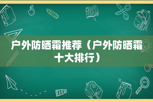 户外防晒霜推荐（户外防晒霜十大排行）