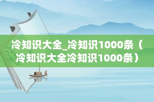 冷知识大全_冷知识1000条（冷知识大全冷知识1000条）