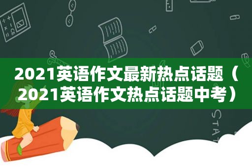 2021英语作文最新热点话题（2021英语作文热点话题中考）