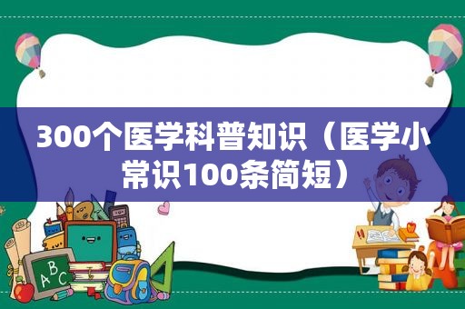 300个医学科普知识（医学小常识100条简短）