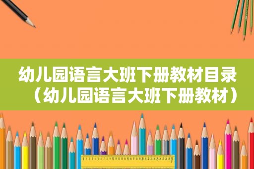 幼儿园语言大班下册教材目录（幼儿园语言大班下册教材）