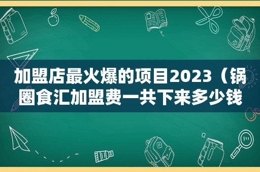 加盟店最火爆的项目2023（锅圈食汇加盟费一共下来多少钱）