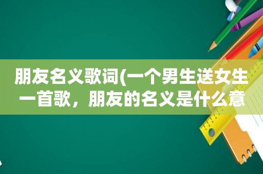 朋友名义歌词(一个男生送女生一首歌，朋友的名义是什么意思啊)