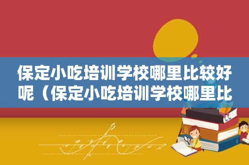 保定小吃培训学校哪里比较好呢（保定小吃培训学校哪里比较好）