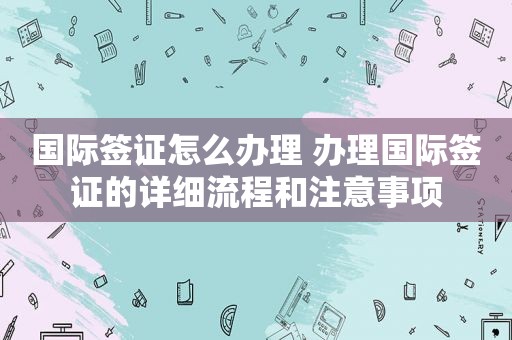 国际签证怎么办理 办理国际签证的详细流程和注意事项