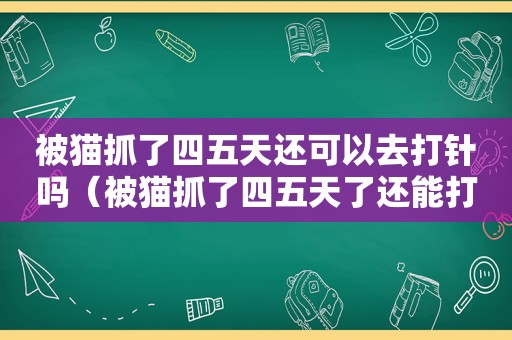 被猫抓了四五天还可以去打针吗（被猫抓了四五天了还能打疫苗吗）