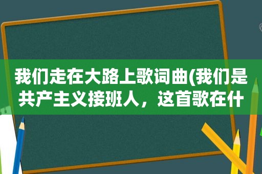 我们走在大路上歌词曲(我们是共产主义接班人，这首歌在什么时候会唱的几岁带上红领巾的)