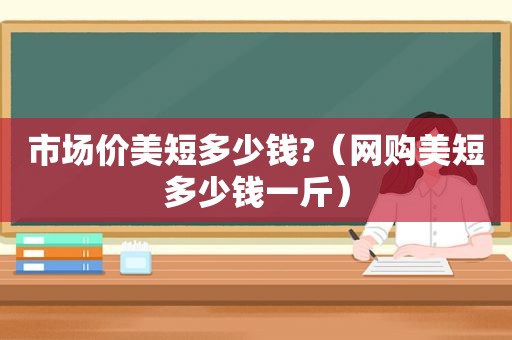 市场价美短多少钱?（网购美短多少钱一斤）