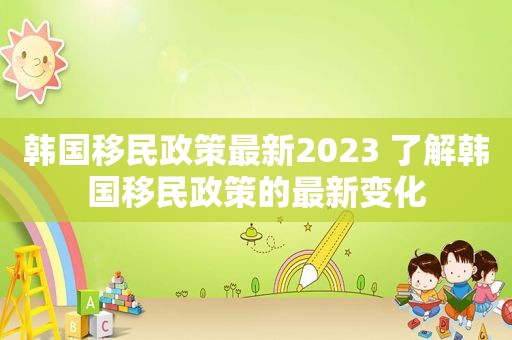 韩国移民政策最新2023 了解韩国移民政策的最新变化