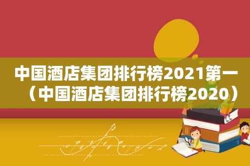 中国酒店集团排行榜2021第一（中国酒店集团排行榜2020）