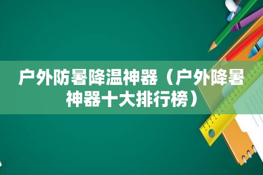 户外防暑降温神器（户外降暑神器十大排行榜）