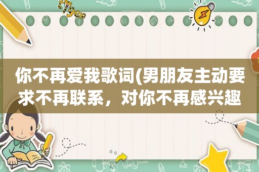 你不再爱我歌词(男朋友主动要求不再联系，对你不再感兴趣，你会怎么处理这段关系)