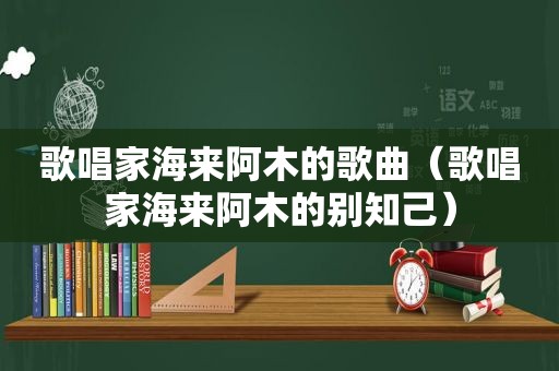 歌唱家海来阿木的歌曲（歌唱家海来阿木的别知己）