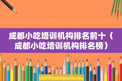 成都小吃培训机构排名前十（成都小吃培训机构排名榜）