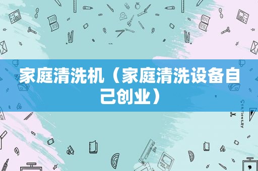 家庭清洗机（家庭清洗设备自己创业）