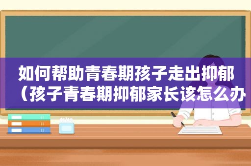 如何帮助青春期孩子走出抑郁（孩子青春期抑郁家长该怎么办）