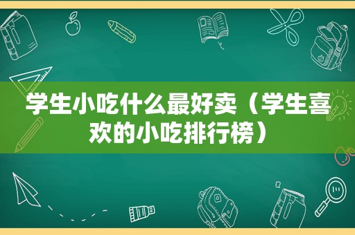 学生小吃什么最好卖（学生喜欢的小吃排行榜）