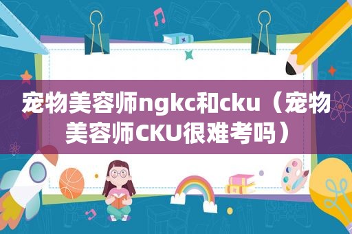 宠物美容师ngkc和cku（宠物美容师CKU很难考吗）