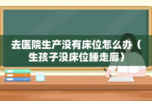 去医院生产没有床位怎么办（生孩子没床位睡走廊）