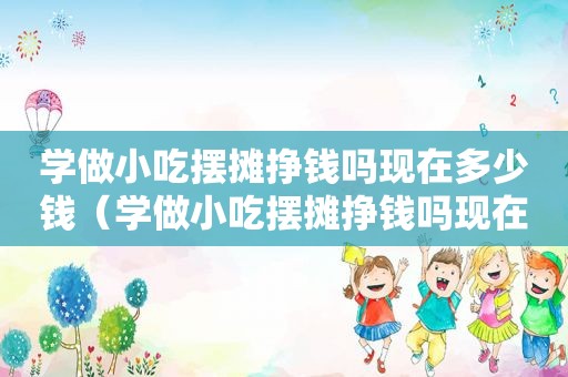 学做小吃摆摊挣钱吗现在多少钱（学做小吃摆摊挣钱吗现在）