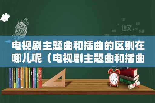 电视剧主题曲和插曲的区别在哪儿呢（电视剧主题曲和插曲的区别在哪儿）