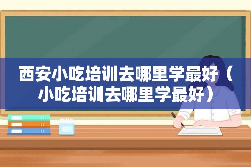 西安小吃培训去哪里学最好（小吃培训去哪里学最好）