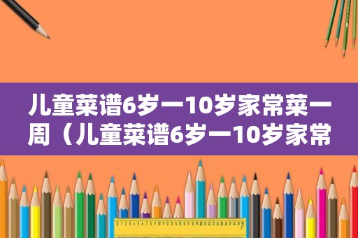 儿童菜谱6岁一10岁家常菜一周（儿童菜谱6岁一10岁家常菜）