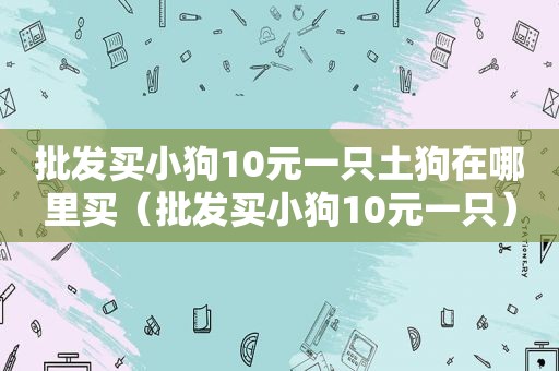 批发买小狗10元一只土狗在哪里买（批发买小狗10元一只）