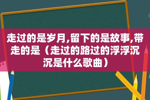 走过的是岁月,留下的是故事,带走的是（走过的路过的浮浮沉沉是什么歌曲）