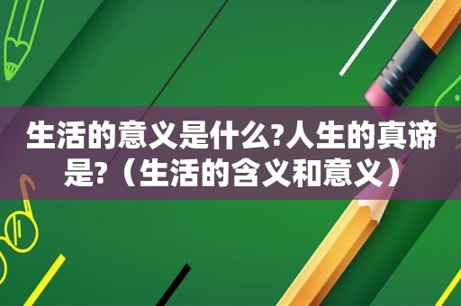 生活的意义是什么?人生的真谛是?（生活的含义和意义）