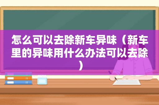 怎么可以去除新车异味（新车里的异味用什么办法可以去除）