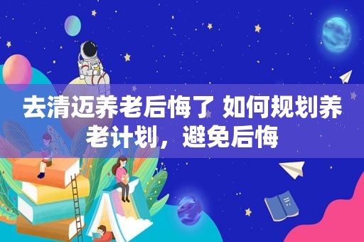 去清迈养老后悔了 如何规划养老计划，避免后悔