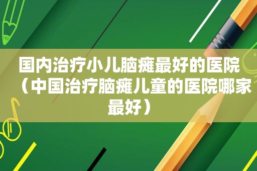 国内治疗小儿脑瘫最好的医院（中国治疗脑瘫儿童的医院哪家最好）