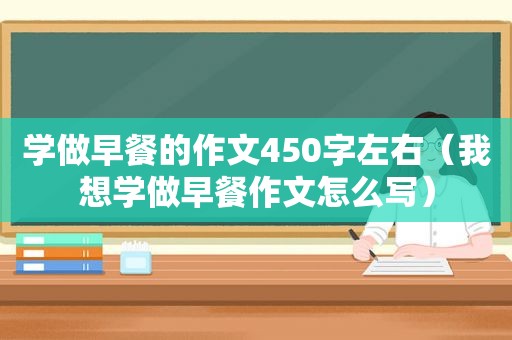 学做早餐的作文450字左右（我想学做早餐作文怎么写）