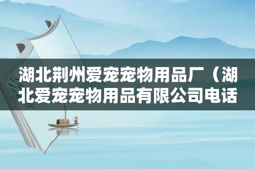 湖北荆州爱宠宠物用品厂（湖北爱宠宠物用品有限公司电话）