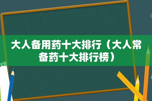 大人备用药十大排行（大人常备药十大排行榜）