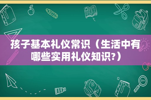 孩子基本礼仪常识（生活中有哪些实用礼仪知识?）