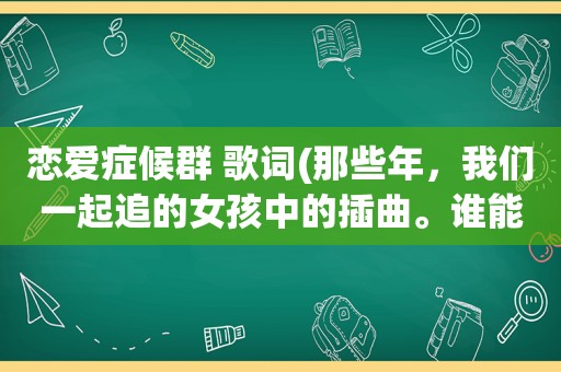 恋爱症候群 歌词(那些年，我们一起追的女孩中的插曲。谁能发我下，恋爱症候群，和，友谊天长地久，恋爱症候群要电影里面)