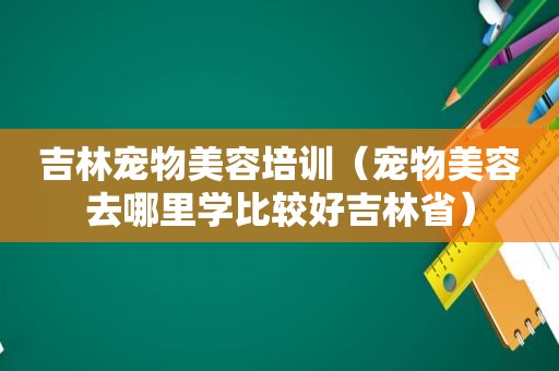 吉林宠物美容培训（宠物美容去哪里学比较好吉林省）