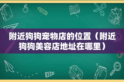 附近狗狗宠物店的位置（附近狗狗美容店地址在哪里）