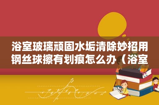 浴室玻璃顽固水垢清除妙招用钢丝球擦有划痕怎么办（浴室玻璃顽固水垢清除妙招）