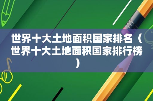 世界十大土地面积国家排名（世界十大土地面积国家排行榜）